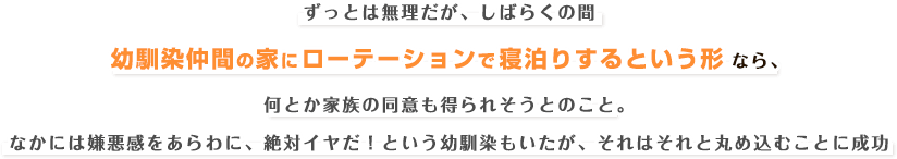 ずっとは無理だが、しばらくの間幼馴染仲間の家にローテーションで寝泊りするという形なら、