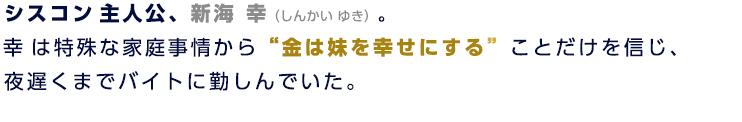 シスコン主人公、新海 幸（しんかい ゆき）。幸は特殊な家庭事情から“金は妹を幸せにする”ことだけを信じ、夜遅くまでバイトに勤しんでいた。
