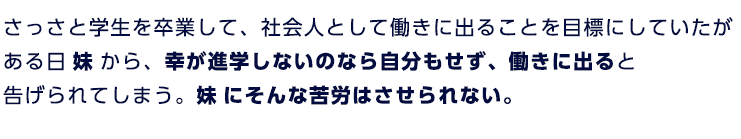 さっさと学生を卒業して、社会人として働きに出ることを目標にしていたがある日妹から、幸が進学しないのなら自分もせずに働きに出ると告げられてしまう。妹にそんなくろうはさせられない。