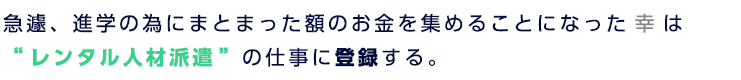急遽、進学の為にまとまった額のお金を集めることになった幸は “レンタル人材派遣”の仕事に登録する。