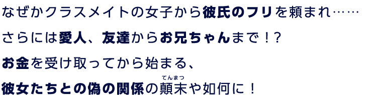 なぜかクラスメイトの女子から彼氏のフリを頼まれ……さらには愛人、友達からお兄ちゃんまで！？お金を受け取ってから始まる、彼女たちとの偽の関係の顛末や如何に！