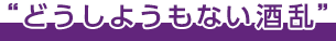 どうしようもない酒乱