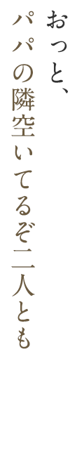 おっと、パパの隣空いてるぞ二人とも